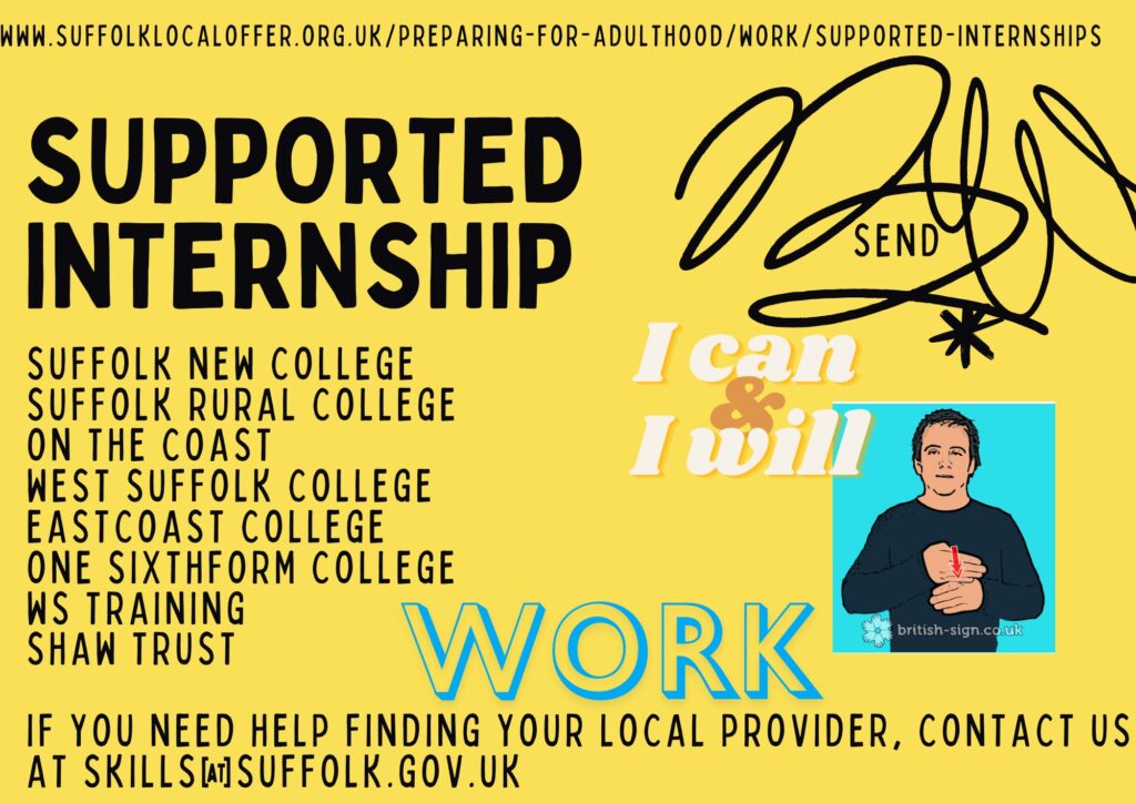 Supported Internships are available at Suffolk New College, Suffolk Rural college, On the coast, West Suffolk College, Eastcoast College, One Sixthform college, WS training, Shaw Trust. If you need help finding your local provider, contact us at skills@suffolk.gov.uk