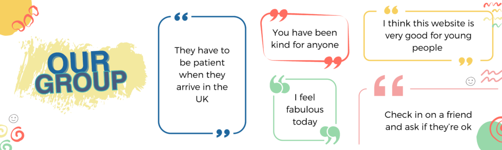 Our Group - What people say: "They have to be patient when they arrive in UK", "I feel fabulous today", "You have to be kind to anyone", "I think this website is very good for young people", "check in on a friend and ask if they are okay".